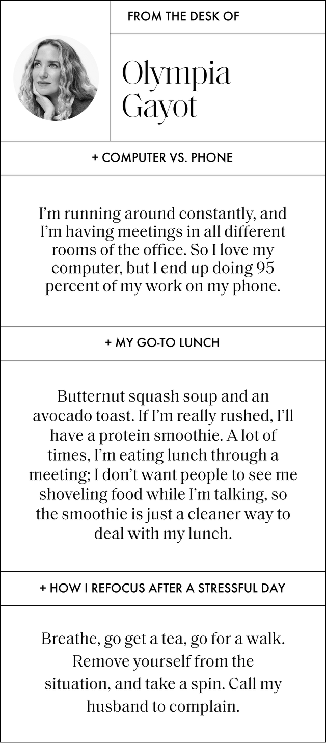 a q and a with olympia gayot that reads computer vs phone i’m running around constantly, and i’m having meetings in all different rooms of the office so i love my computer, but i end up doing 95 percent of my work on my phone my go to lunch butternut squash soup and an avocado toast ﻿if i’m really rushed, i’ll have a protein smoothie a﻿ lot of times, i’m eating lunch through a meeting i don’t want people to see me shoveling food while i’m talking, so the smoothie is just a cleaner way to deal with my lunch how i refocus after a stressful day﻿ breathe, go get a tea, go for a walk remove yourself from the situation, and take a spin call my husband to complain